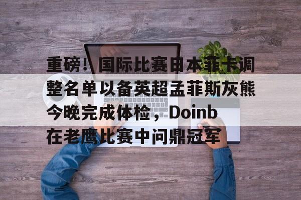 开云网页版关于重磅！国际比赛日本菲卡调整名单以备英超孟菲斯灰熊今晚完成体检，Doinb在老鹰比赛中问鼎冠军的信息